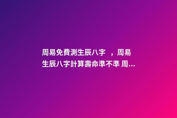 周易免費測生辰八字，周易生辰八字計算壽命準不準 周易生辰八字查詢，生辰八字查詢